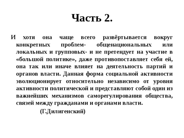 Часть 2. И хотя она чаще всего развёртывается вокруг конкретных проблем- общенациональных или локальных и групповых- и не претендует на участие в «большой политике», даже противопоставляет себя ей, она так или иначе влияет на деятельность партий и органов власти. Данная форма социальной активности эволюционирует относительно независимо от уровня активности политической и представляют собой один из важнейших механизмов саморегулирования общества, связей между гражданами и органами власти.  (Г.Дилигенский) 