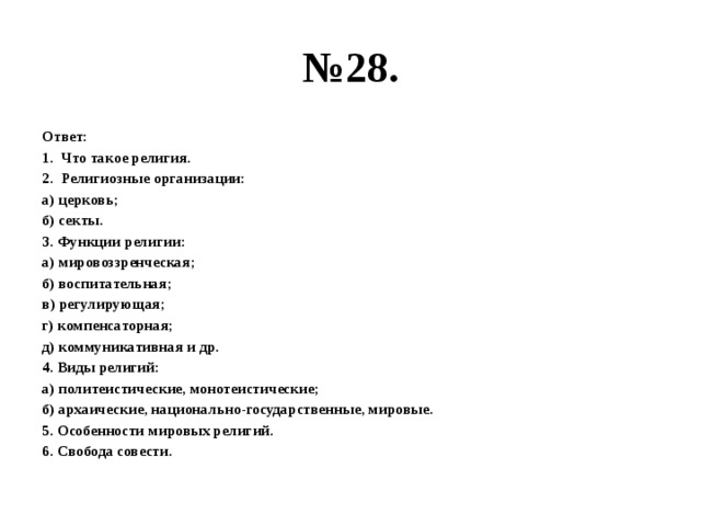 № 28. Ответ: Что такое религия. Религиозные организации: а) церковь; б) секты. 3. Функции религии: а) мировоззренческая; б) воспитательная; в) регулирующая; г) компенсаторная; д) коммуникативная и др. 4. Виды религий: а) политеистические, монотеистические; б) архаические, национально-государственные, мировые. 5. Особенности мировых религий. 6. Свобода совести.  