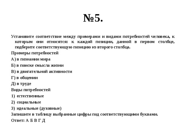 № 5. Установите соответствие между примерами и видами потребностей человека, к которым они относятся: к каждой позиции, данной в первом столбце, подберите соответствующую позицию из второго столбца. Примеры потребностей А) в познании мира Б) в поиске смысла жизни В) в двигательной активности Г) в общении Д) в труде Виды потребностей естественные социальные идеальные (духовные) Запишите в таблицу выбранные цифры под соответствующими буквами. Ответ: А Б В Г Д 