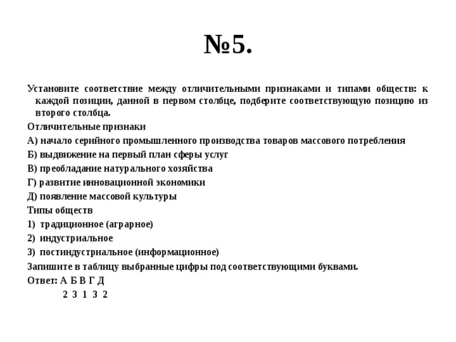 № 5. Установите соответствие между отличительными признаками и типами обществ: к каждой позиции, данной в первом столбце, подберите соответствующую позицию из второго столбца. Отличительные признаки А) начало серийного промышленного производства товаров массового потребления Б) выдвижение на первый план сферы услуг В) преобладание натурального хозяйства Г) развитие инновационной экономики Д) появление массовой культуры Типы обществ традиционное (аграрное) индустриальное постиндустриальное (информационное) Запишите в таблицу выбранные цифры под соответствующими буквами. Ответ: А Б В Г Д  2 3 1 3 2 