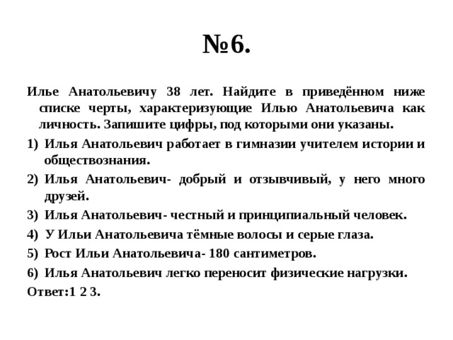 № 6. Илье Анатольевичу 38 лет. Найдите в приведённом ниже списке черты, характеризующие Илью Анатольевича как личность. Запишите цифры, под которыми они указаны. Илья Анатольевич работает в гимназии учителем истории и обществознания. Илья Анатольевич- добрый и отзывчивый, у него много друзей. Илья Анатольевич- честный и принципиальный человек. У Ильи Анатольевича тёмные волосы и серые глаза. Рост Ильи Анатольевича- 180 сантиметров. Илья Анатольевич легко переносит физические нагрузки. Ответ:1 2 3. 