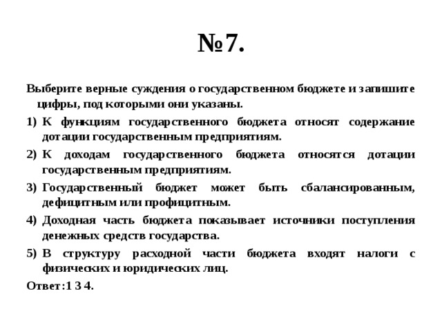 № 7. Выберите верные суждения о государственном бюджете и запишите цифры, под которыми они указаны. К функциям государственного бюджета относят содержание дотации государственным предприятиям. К доходам государственного бюджета относятся дотации государственным предприятиям. Государственный бюджет может быть сбалансированным, дефицитным или профицитным. Доходная часть бюджета показывает источники поступления денежных средств государства. В структуру расходной части бюджета входят налоги с физических и юридических лиц. Ответ:1 3 4. 