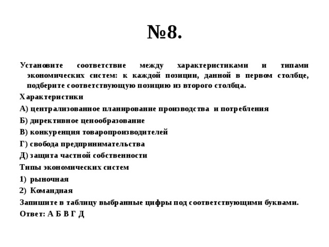 № 8. Установите соответствие между характеристиками и типами экономических систем: к каждой позиции, данной в первом столбце, подберите соответствующую позицию из второго столбца. Характеристики А) централизованное планирование производства и потребления Б) директивное ценообразование В) конкуренция товаропроизводителей Г) свобода предпринимательства Д) защита частной собственности Типы экономических систем рыночная Командная Запишите в таблицу выбранные цифры под соответствующими буквами. Ответ: А Б В Г Д 