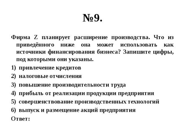 № 9. Фирма Z планирует расширение производства. Что из приведённого ниже она может использовать как источники финансирования бизнеса? Запишите цифры, под которыми они указаны. привлечение кредитов налоговые отчисления повышение производительности труда прибыль от реализации продукции предприятия совершенствование производственных технологий выпуск и размещение акций предприятия Ответ: 