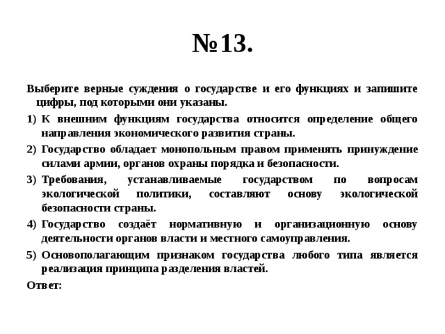 № 13. Выберите верные суждения о государстве и его функциях и запишите цифры, под которыми они указаны. К внешним функциям государства относится определение общего направления экономического развития страны. Государство обладает монопольным правом применять принуждение силами армии, органов охраны порядка и безопасности. Требования, устанавливаемые государством по вопросам экологической политики, составляют основу экологической безопасности страны. Государство создаёт нормативную и организационную основу деятельности органов власти и местного самоуправления. Основополагающим признаком государства любого типа является реализация принципа разделения властей. Ответ: 