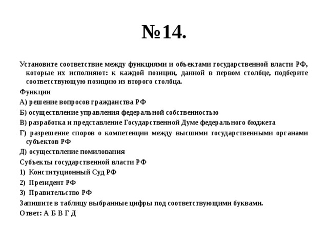 № 14. Установите соответствие между функциями и объектами государственной власти РФ, которые их исполняют: к каждой позиции, данной в первом столбце, подберите соответствующую позицию из второго столбца. Функции А) решение вопросов гражданства РФ Б) осуществление управления федеральной собственностью В) разработка и представление Государственной Думе федерального бюджета Г) разрешение споров о компетенции между высшими государственными органами субъектов РФ Д) осуществление помилования Субъекты государственной власти РФ Конституционный Суд РФ Президент РФ Правительство РФ Запишите в таблицу выбранные цифры под соответствующими буквами. Ответ: А Б В Г Д 