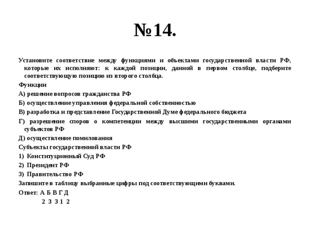 № 14. Установите соответствие между функциями и объектами государственной власти РФ, которые их исполняют: к каждой позиции, данной в первом столбце, подберите соответствующую позицию из второго столбца. Функции А) решение вопросов гражданства РФ Б) осуществление управления федеральной собственностью В) разработка и представление Государственной Думе федерального бюджета Г) разрешение споров о компетенции между высшими государственными органами субъектов РФ Д) осуществление помилования Субъекты государственной власти РФ Конституционный Суд РФ Президент РФ Правительство РФ Запишите в таблицу выбранные цифры под соответствующими буквами. Ответ: А Б В Г Д  2 3 3 1 2 