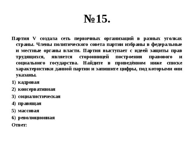 № 15. Партия V создала сеть первичных организаций в разных уголках страны. Члены политического совета партии избраны в федеральные и местные органы власти. Партия выступает с идеей защиты прав трудящихся, является сторонницей построения правового и социального государства. Найдите в приведённом ниже списке характеристики данной партии и запишите цифры, под которыми они указаны. кадровая консервативная социалистическая правящая массовая революционная Ответ: 