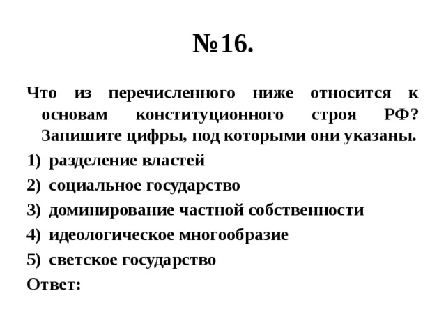 № 16. Что из перечисленного ниже относится к основам конституционного строя РФ? Запишите цифры, под которыми они указаны. разделение властей социальное государство доминирование частной собственности идеологическое многообразие светское государство Ответ: 