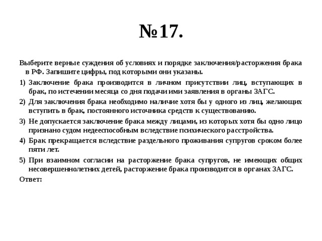 № 17. Выберите верные суждения об условиях и порядке заключения/расторжения брака в РФ. Запишите цифры, под которыми они указаны. Заключение брака производится в личном присутствии лиц, вступающих в брак, по истечении месяца со дня подачи ими заявления в органы ЗАГС. Для заключения брака необходимо наличие хотя бы у одного из лиц, желающих вступить в брак, постоянного источника средств к существованию. Не допускается заключение брака между лицами, из которых хотя бы одно лицо признано судом недееспособным вследствие психического расстройства. Брак прекращается вследствие раздельного проживания супругов сроком более пяти лет. При взаимном согласии на расторжение брака супругов, не имеющих общих несовершеннолетних детей, расторжение брака производится в органах ЗАГС. Ответ: 