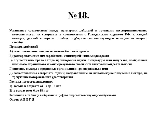 № 18. Установите соответствие между примерами действий и группами несовершеннолетних, которые могут их совершать в соответствии с Гражданским кодексом РФ: к каждой позиции, данной в первом столбце, подберите соответствующую позицию из второго столбца. Примеры действий А) самостоятельно совершать мелкие бытовые сделки Б) распоряжаться своим заработком, стипендией и иными доходами В) осуществлять права автора произведения науки, литературы или искусства, изобретения или иного охраняемого законом результата своей интеллектуальной деятельности Г) вносить вклады в кредитные организации и распоряжаться ими Д) самостоятельно совершать сделки, направленные на безвозмездное получение выгоды, не требующие нотариального удостоверения Группы несовершеннолетних только в возрасте от 14 до 18 лет в возрасте от 6 до 18 лет Запишите в таблицу выбранные цифры под соответствующими буквами. Ответ: А Б В Г Д 