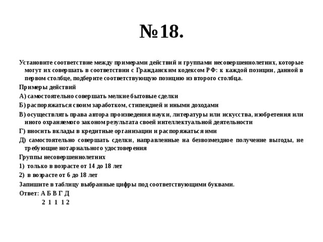 № 18. Установите соответствие между примерами действий и группами несовершеннолетних, которые могут их совершать в соответствии с Гражданским кодексом РФ: к каждой позиции, данной в первом столбце, подберите соответствующую позицию из второго столбца. Примеры действий А) самостоятельно совершать мелкие бытовые сделки Б) распоряжаться своим заработком, стипендией и иными доходами В) осуществлять права автора произведения науки, литературы или искусства, изобретения или иного охраняемого законом результата своей интеллектуальной деятельности Г) вносить вклады в кредитные организации и распоряжаться ими Д) самостоятельно совершать сделки, направленные на безвозмездное получение выгоды, не требующие нотариального удостоверения Группы несовершеннолетних только в возрасте от 14 до 18 лет в возрасте от 6 до 18 лет Запишите в таблицу выбранные цифры под соответствующими буквами. Ответ: А Б В Г Д  2 1 1 1 2 