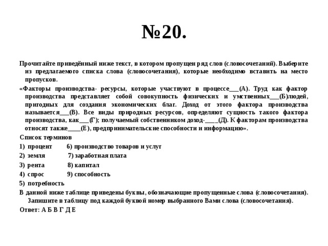 № 20. Прочитайте приведённый ниже текст, в котором пропущен ряд слов (словосочетаний). Выберите из предлагаемого списка слова (словосочетания), которые необходимо вставить на место пропусков. «Факторы производства- ресурсы, которые участвуют в процессе___(А). Труд как фактор производства представляет собой совокупность физических и умственных___(Б)людей, пригодных для создания экономических благ. Доход от этого фактора производства называется___(В). Все виды природных ресурсов, определяют сущность такого фактора производства, как___(Г); получаемый собственником доход-____(Д). К факторам производства относят также____(Е), предпринимательские способности и информацию». Список терминов процент 6) производство товаров и услуг земля 7) заработная плата рента 8) капитал спрос 9) способность потребность В данной ниже таблице приведены буквы, обозначающие пропущенные слова (словосочетания). Запишите в таблицу под каждой буквой номер выбранного Вами слова (словосочетания). Ответ: А Б В Г Д Е 