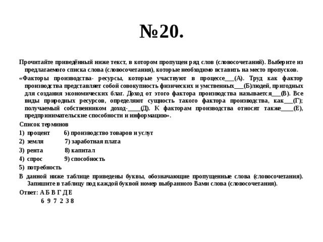 № 20. Прочитайте приведённый ниже текст, в котором пропущен ряд слов (словосочетаний). Выберите из предлагаемого списка слова (словосочетания), которые необходимо вставить на место пропусков. «Факторы производства- ресурсы, которые участвуют в процессе___(А). Труд как фактор производства представляет собой совокупность физических и умственных___(Б)людей, пригодных для создания экономических благ. Доход от этого фактора производства называется___(В). Все виды природных ресурсов, определяют сущность такого фактора производства, как___(Г); получаемый собственником доход-____(Д). К факторам производства относят также____(Е), предпринимательские способности и информацию». Список терминов процент 6) производство товаров и услуг земля 7) заработная плата рента 8) капитал спрос 9) способность потребность В данной ниже таблице приведены буквы, обозначающие пропущенные слова (словосочетания). Запишите в таблицу под каждой буквой номер выбранного Вами слова (словосочетания). Ответ: А Б В Г Д Е  6 9 7 2 3 8 