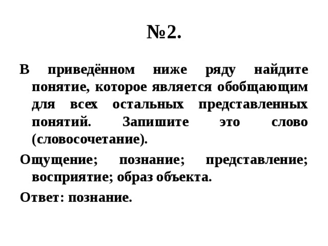 № 2. В приведённом ниже ряду найдите понятие, которое является обобщающим для всех остальных представленных понятий. Запишите это слово (словосочетание). Ощущение; познание; представление; восприятие; образ объекта. Ответ: познание.  