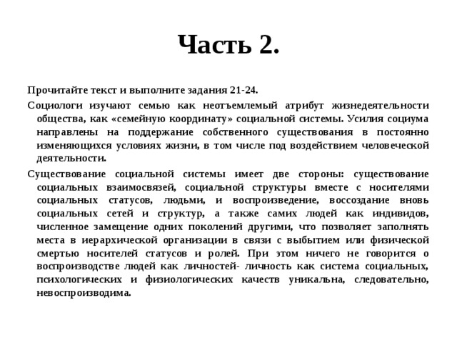 Часть 2. Прочитайте текст и выполните задания 21-24. Социологи изучают семью как неотъемлемый атрибут жизнедеятельности общества, как «семейную координату» социальной системы. Усилия социума направлены на поддержание собственного существования в постоянно изменяющихся условиях жизни, в том числе под воздействием человеческой деятельности. Существование социальной системы имеет две стороны: существование социальных взаимосвязей, социальной структуры вместе с носителями социальных статусов, людьми, и воспроизведение, воссоздание вновь социальных сетей и структур, а также самих людей как индивидов, численное замещение одних поколений другими, что позволяет заполнять места в иерархической организации в связи с выбытием или физической смертью носителей статусов и ролей. При этом ничего не говорится о воспроизводстве людей как личностей- личность как система социальных, психологических и физиологических качеств уникальна, следовательно, невоспроизводима. 