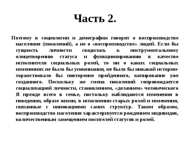 Часть 2. Поэтому в социологии и демографии говорят о воспроизводстве населения (поколений), а не о «воспроизводстве» людей. Если бы сущность личности сводилась к инструментальному олицетворению статуса и функционированию в качестве исполнителя социальных ролей, то ни о каких социальных изменениях не было бы упоминания, не было бы никакой истории- торжествовало бы повторение пройденного, копирование уже созданного. Поскольку же смена поколений сопровождается социализацией личности, становлением, «деланием» человеческого Я прежде всего в семье, постольку наблюдаются изменения в поведении, образе жизни, в исполнении старых ролей и изменения, связанные с инновациями самих структур. Таким образом, воспроизводство населения характеризуется рождением индивидов, количественным замещением носителей статусов и ролей. 