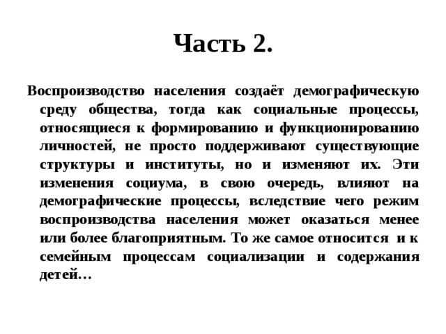 Часть 2. Воспроизводство населения создаёт демографическую среду общества, тогда как социальные процессы, относящиеся к формированию и функционированию личностей, не просто поддерживают существующие структуры и институты, но и изменяют их. Эти изменения социума, в свою очередь, влияют на демографические процессы, вследствие чего режим воспроизводства населения может оказаться менее или более благоприятным. То же самое относится и к семейным процессам социализации и содержания детей… 