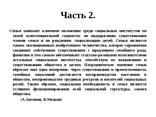 Часть 2. Семья занимает ключевое положение среди социальных институтов по своей экзистенциальной сущности- по поддержанию существования членов семьи и по рождению- социализации детей. Семья является таким эволюционным изобретением человечества, которое гармонично соединяет собственное существование с продлением семейного рода, фамилии и тем самым обеспечивает статусно-ролевыми исполнителями остальные социальные институты, способствую их выживанию и существованию общества в целом. Посредническое значение семьи обретает ещё одно измерение- через существование и преемственность семейных поколений достигается воспроизводство населения в обществе, воспроизводство трудовых ресурсов и носителей социальных ролей. Таким образом, социальная необходимость в семье является условием функционирования всей социальной структуры, самого общества.  (А.Антонов, В.Медков) 