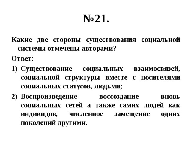 № 21. Какие две стороны существования социальной системы отмечены авторами? Ответ : Существование социальных взаимосвязей, социальной структуры вместе с носителями социальных статусов, людьми; Воспроизведение воссоздание вновь социальных сетей а также самих людей как индивидов, численное замещение одних поколений другими. 