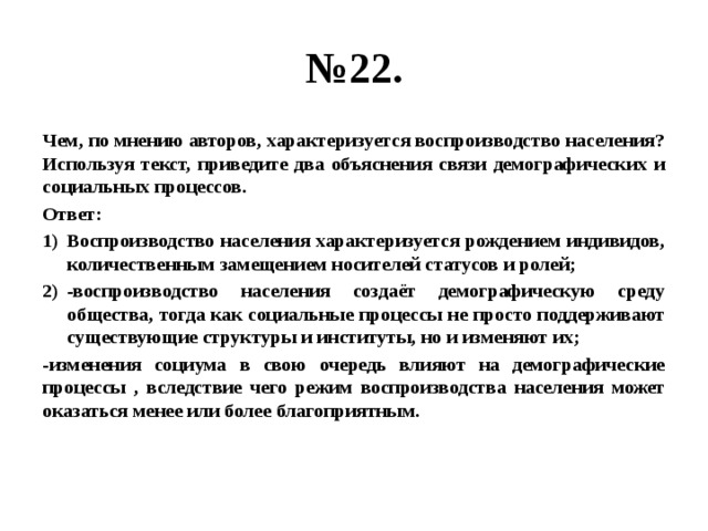 № 22. Чем, по мнению авторов, характеризуется воспроизводство населения? Используя текст, приведите два объяснения связи демографических и социальных процессов. Ответ: Воспроизводство населения характеризуется рождением индивидов, количественным замещением носителей статусов и ролей; -воспроизводство населения создаёт демографическую среду общества, тогда как социальные процессы не просто поддерживают существующие структуры и институты, но и изменяют их; -изменения социума в свою очередь влияют на демографические процессы , вследствие чего режим воспроизводства населения может оказаться менее или более благоприятным. 