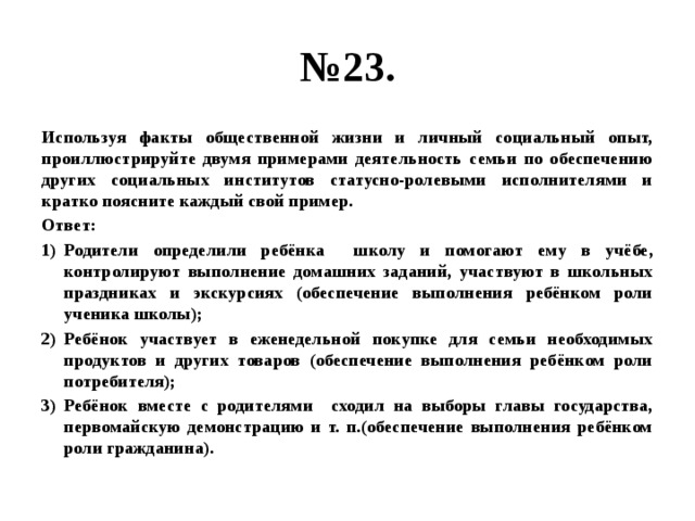 № 23. Используя факты общественной жизни и личный социальный опыт, проиллюстрируйте двумя примерами деятельность семьи по обеспечению других социальных институтов статусно-ролевыми исполнителями и кратко поясните каждый свой пример. Ответ: Родители определили ребёнка школу и помогают ему в учёбе, контролируют выполнение домашних заданий, участвуют в школьных праздниках и экскурсиях (обеспечение выполнения ребёнком роли ученика школы); Ребёнок участвует в еженедельной покупке для семьи необходимых продуктов и других товаров (обеспечение выполнения ребёнком роли потребителя); Ребёнок вместе с родителями сходил на выборы главы государства, первомайскую демонстрацию и т. п.(обеспечение выполнения ребёнком роли гражданина). 