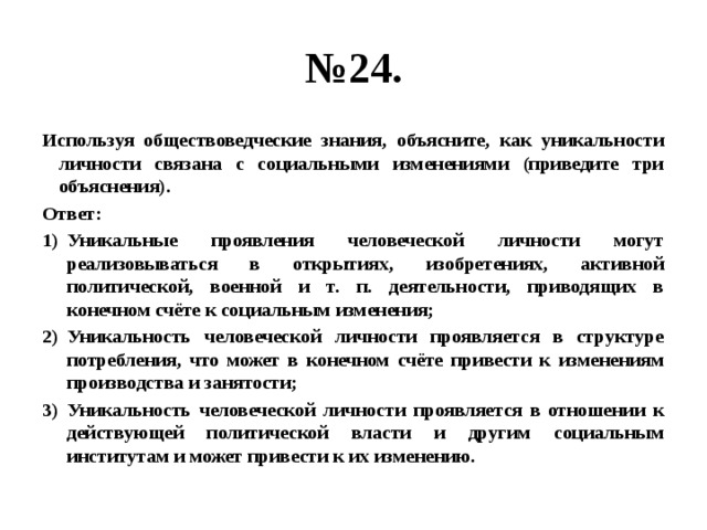 № 24. Используя обществоведческие знания, объясните, как уникальности личности связана с социальными изменениями (приведите три объяснения). Ответ: Уникальные проявления человеческой личности могут реализовываться в открытиях, изобретениях, активной политической, военной и т. п. деятельности, приводящих в конечном счёте к социальным изменения; Уникальность человеческой личности проявляется в структуре потребления, что может в конечном счёте привести к изменениям производства и занятости; Уникальность человеческой личности проявляется в отношении к действующей политической власти и другим социальным институтам и может привести к их изменению. 