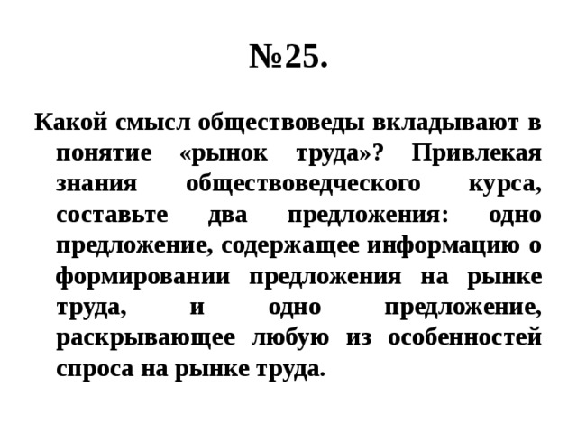 № 25. Какой смысл обществоведы вкладывают в понятие «рынок труда»? Привлекая знания обществоведческого курса, составьте два предложения: одно предложение, содержащее информацию о формировании предложения на рынке труда, и одно предложение, раскрывающее любую из особенностей спроса на рынке труда. 