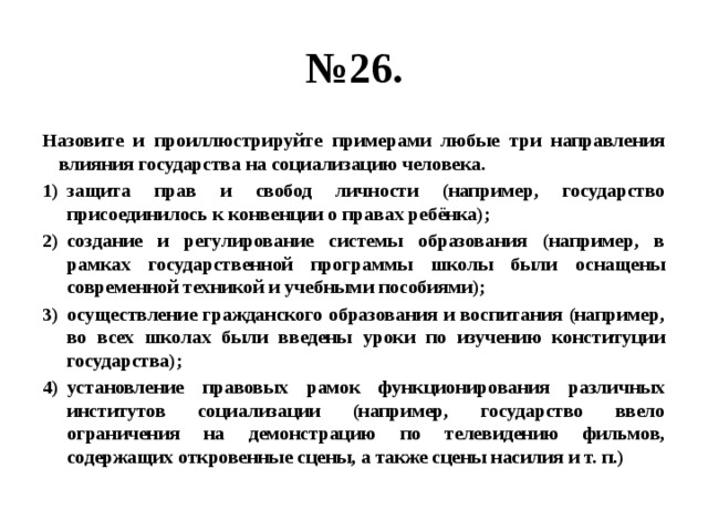 № 26. Назовите и проиллюстрируйте примерами любые три направления влияния государства на социализацию человека. защита прав и свобод личности (например, государство присоединилось к конвенции о правах ребёнка); создание и регулирование системы образования (например, в рамках государственной программы школы были оснащены современной техникой и учебными пособиями); осуществление гражданского образования и воспитания (например, во всех школах были введены уроки по изучению конституции государства); установление правовых рамок функционирования различных институтов социализации (например, государство ввело ограничения на демонстрацию по телевидению фильмов, содержащих откровенные сцены, а также сцены насилия и т. п.) 