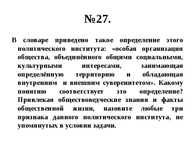 № 27. В словаре приведено такое определение этого политического института: «особая организация общества, объединённого общими социальными, культурными интересами, занимающая определённую территорию и обладающая внутренним и внешним суверенитетом». Какому понятию соответствует это определение? Привлекая обществоведческие знания и факты общественной жизни, назовите любые три признака данного политического института, не упомянутых в условии задачи. 