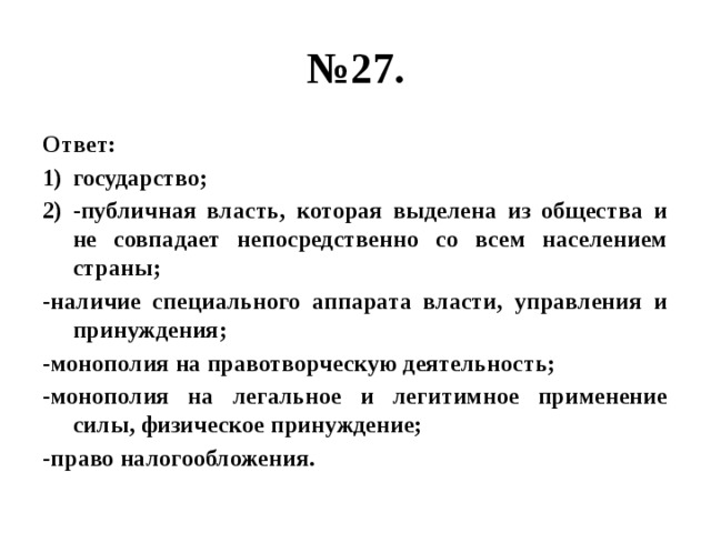 № 27. Ответ: государство; -публичная власть, которая выделена из общества и не совпадает непосредственно со всем населением страны; -наличие специального аппарата власти, управления и принуждения; -монополия на правотворческую деятельность; -монополия на легальное и легитимное применение силы, физическое принуждение; -право налогообложения. 