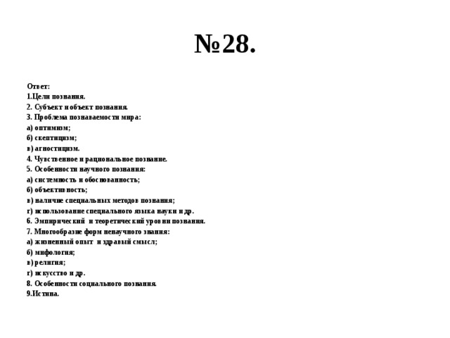 № 28. Ответ: 1.Цели познания. 2. Субъект и объект познания. 3. Проблема познаваемости мира: а) оптимизм; б) скептицизм; в) агностицизм. 4. Чувственное и рациональное познание. 5. Особенности научного познания: а) системность и обоснованность; б) объективность; в) наличие специальных методов познания; г) использование специального языка науки и др. 6. Эмпирический и теоретический уровни познания. 7. Многообразие форм ненаучного знания: а) жизненный опыт и здравый смысл; б) мифология; в) религия; г) искусство и др. 8. Особенности социального познания. 9.Истина. 