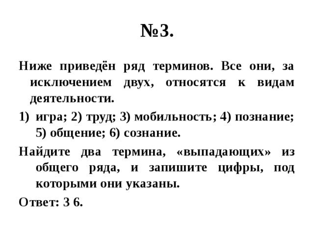 № 3. Ниже приведён ряд терминов. Все они, за исключением двух, относятся к видам деятельности. игра; 2) труд; 3) мобильность; 4) познание; 5) общение; 6) сознание. Найдите два термина, «выпадающих» из общего ряда, и запишите цифры, под которыми они указаны. Ответ: 3 6. 