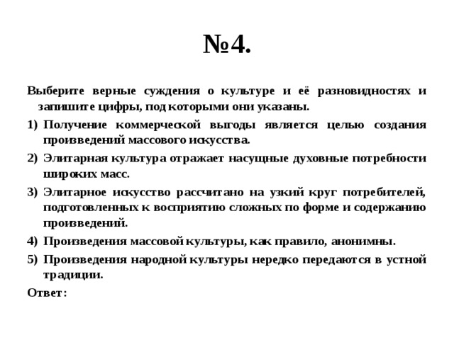 № 4. Выберите верные суждения о культуре и её разновидностях и запишите цифры, под которыми они указаны. Получение коммерческой выгоды является целью создания произведений массового искусства. Элитарная культура отражает насущные духовные потребности широких масс. Элитарное искусство рассчитано на узкий круг потребителей, подготовленных к восприятию сложных по форме и содержанию произведений. Произведения массовой культуры, как правило, анонимны. Произведения народной культуры нередко передаются в устной традиции. Ответ:  