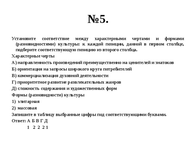 № 5. Установите соответствие между характерными чертами и формами (разновидностями) культуры: к каждой позиции, данной в первом столбце, подберите соответствующую позицию из второго столбца. Характерные черты А) направленность произведений преимущественно на ценителей и знатоков Б) ориентация на запросы широкого круга потребителей В) коммерциализация духовной деятельности Г) приоритетное развитие развлекательных жанров Д) сложность содержания и художественных форм Формы (разновидности) культуры элитарная массовая Запишите в таблицу выбранные цифры под соответствующими буквами. Ответ: А Б В Г Д  1 2 2 2 1 