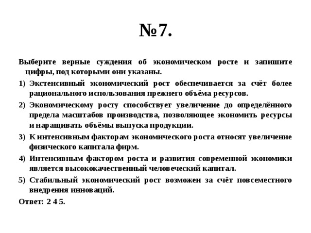 № 7. Выберите верные суждения об экономическом росте и запишите цифры, под которыми они указаны. Экстенсивный экономический рост обеспечивается за счёт более рационального использования прежнего объёма ресурсов. Экономическому росту способствует увеличение до определённого предела масштабов производства, позволяющее экономить ресурсы и наращивать объёмы выпуска продукции. К интенсивным факторам экономического роста относят увеличение физического капитала фирм. Интенсивным фактором роста и развития современной экономики является высококачественный человеческий капитал. Стабильный экономический рост возможен за счёт повсеместного внедрения инноваций. Ответ: 2 4 5. 