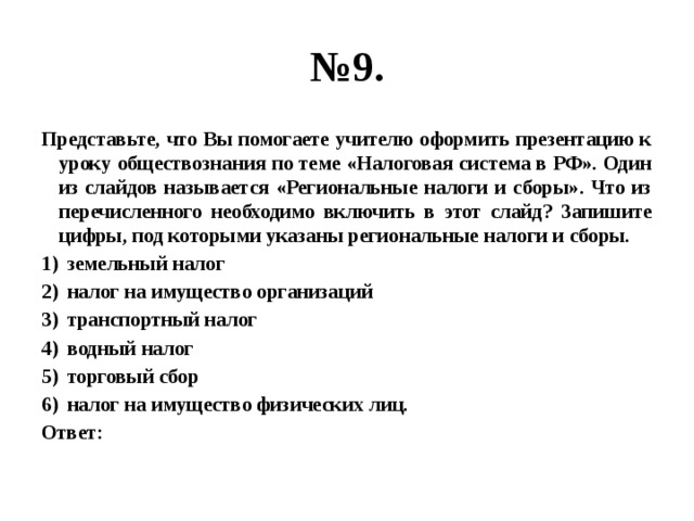 № 9. Представьте, что Вы помогаете учителю оформить презентацию к уроку обществознания по теме «Налоговая система в РФ». Один из слайдов называется «Региональные налоги и сборы». Что из перечисленного необходимо включить в этот слайд? Запишите цифры, под которыми указаны региональные налоги и сборы. земельный налог налог на имущество организаций транспортный налог водный налог торговый сбор налог на имущество физических лиц. Ответ: 