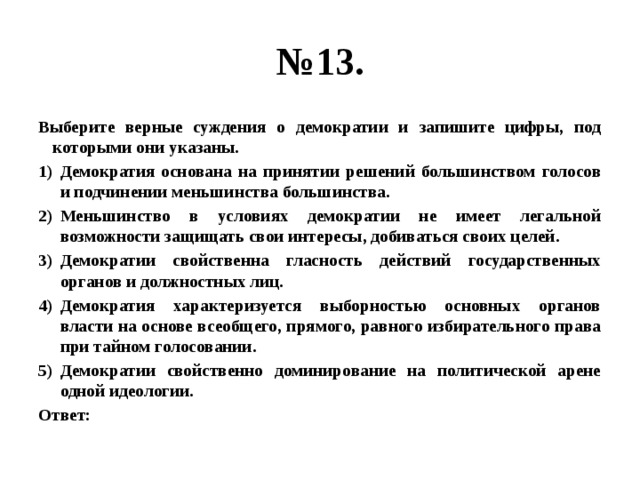 № 13. Выберите верные суждения о демократии и запишите цифры, под которыми они указаны. Демократия основана на принятии решений большинством голосов и подчинении меньшинства большинства. Меньшинство в условиях демократии не имеет легальной возможности защищать свои интересы, добиваться своих целей. Демократии свойственна гласность действий государственных органов и должностных лиц. Демократия характеризуется выборностью основных органов власти на основе всеобщего, прямого, равного избирательного права при тайном голосовании. Демократии свойственно доминирование на политической арене одной идеологии. Ответ: 