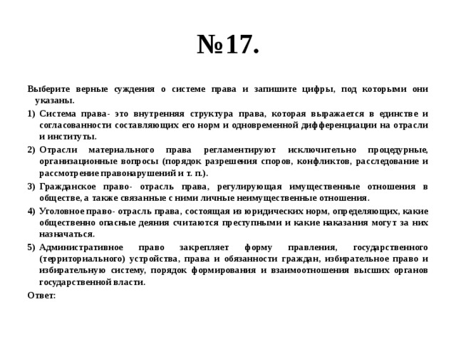 № 17. Выберите верные суждения о системе права и запишите цифры, под которыми они указаны. Система права- это внутренняя структура права, которая выражается в единстве и согласованности составляющих его норм и одновременной дифференциации на отрасли и институты. Отрасли материального права регламентируют исключительно процедурные, организационные вопросы (порядок разрешения споров, конфликтов, расследование и рассмотрение правонарушений и т. п.). Гражданское право- отрасль права, регулирующая имущественные отношения в обществе, а также связанные с ними личные неимущественные отношения. Уголовное право- отрасль права, состоящая из юридических норм, определяющих, какие общественно опасные деяния считаются преступными и какие наказания могут за них назначаться. Административное право закрепляет форму правления, государственного (территориального) устройства, права и обязанности граждан, избирательное право и избирательную систему, порядок формирования и взаимоотношения высших органов государственной власти. Ответ: 