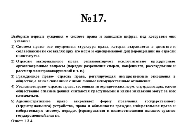 № 17. Выберите верные суждения о системе права и запишите цифры, под которыми они указаны. Система права- это внутренняя структура права, которая выражается в единстве и согласованности составляющих его норм и одновременной дифференциации на отрасли и институты. Отрасли материального права регламентируют исключительно процедурные, организационные вопросы (порядок разрешения споров, конфликтов, расследование и рассмотрение правонарушений и т. п.). Гражданское право- отрасль права, регулирующая имущественные отношения в обществе, а также связанные с ними личные неимущественные отношения. Уголовное право- отрасль права, состоящая из юридических норм, определяющих, какие общественно опасные деяния считаются преступными и какие наказания могут за них назначаться. Административное право закрепляет форму правления, государственного (территориального) устройства, права и обязанности граждан, избирательное право и избирательную систему, порядок формирования и взаимоотношения высших органов государственной власти. Ответ: 1 3 4. 