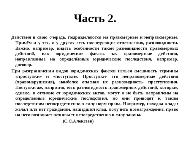 Часть 2. Действия в свою очередь, подразделяются на правомерные и неправомерные. Причём и у тех, и у других есть последующие ответвления, разновидности. Важно, например, видеть особенности такой разновидности правомерных действий, как юридические факты, т.е. правомерные действия, направленные на определённые юридические последствия, например, договор. При разграничении видов юридических фактов нельзя смешивать термины «проступки» и «поступки». Проступки- это неправомерные действия (правонарушения), наиболее опасная их разновидность- преступления. Поступки же, напротив, есть разновидность правомерных действий, которые, однако, в отличие от юридических актов, могут и не быть направлены на определённые юридические последствия, но они приводят к таким последствиям непосредственно в силу норм права. Например, находка клада: желал или нет гражданин, нашедший клад, получить вознаграждение, право на него возникает возникает непосредственно в силу закона.  (С.С.Алексеев) 