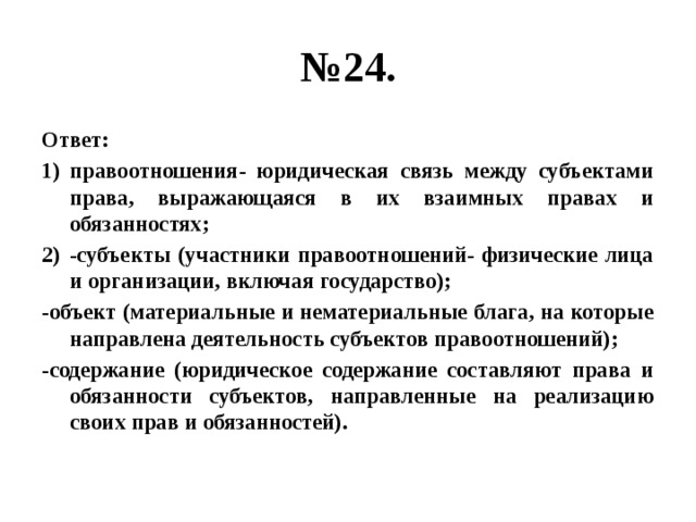 № 24. Ответ: правоотношения- юридическая связь между субъектами права, выражающаяся в их взаимных правах и обязанностях; -субъекты (участники правоотношений- физические лица и организации, включая государство); -объект (материальные и нематериальные блага, на которые направлена деятельность субъектов правоотношений); -содержание (юридическое содержание составляют права и обязанности субъектов, направленные на реализацию своих прав и обязанностей). 