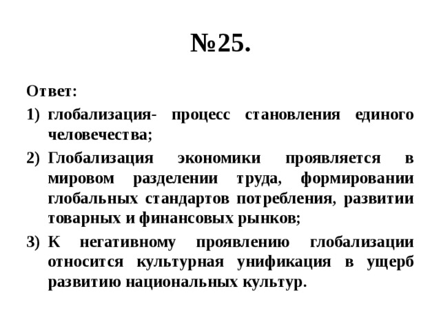 № 25. Ответ: глобализация- процесс становления единого человечества; Глобализация экономики проявляется в мировом разделении труда, формировании глобальных стандартов потребления, развитии товарных и финансовых рынков; К негативному проявлению глобализации относится культурная унификация в ущерб развитию национальных культур. 