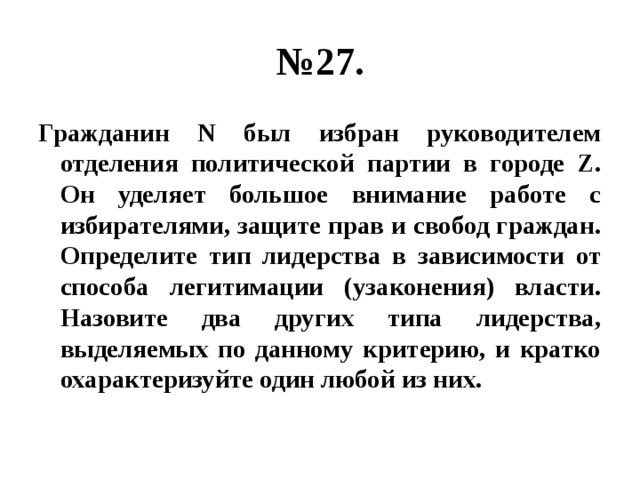 № 27. Гражданин N был избран руководителем отделения политической партии в городе Z. Он уделяет большое внимание работе с избирателями, защите прав и свобод граждан. Определите тип лидерства в зависимости от способа легитимации (узаконения) власти. Назовите два других типа лидерства, выделяемых по данному критерию, и кратко охарактеризуйте один любой из них. 