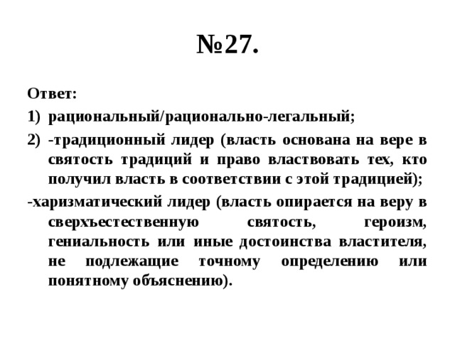 № 27. Ответ: рациональный/рационально-легальный; -традиционный лидер (власть основана на вере в святость традиций и право властвовать тех, кто получил власть в соответствии с этой традицией); -харизматический лидер (власть опирается на веру в сверхъестественную святость, героизм, гениальность или иные достоинства властителя, не подлежащие точному определению или понятному объяснению). 