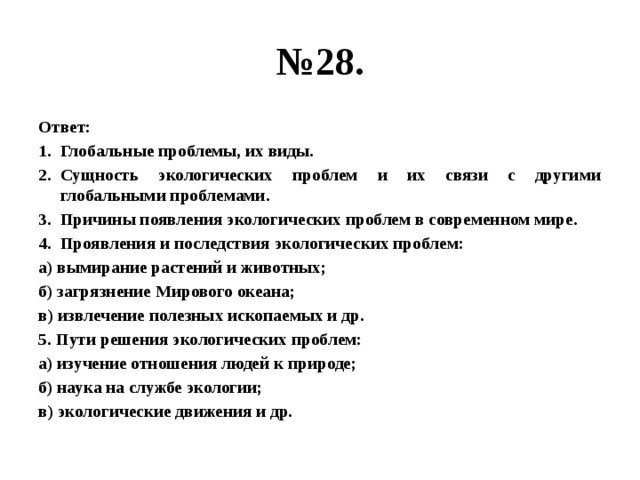 № 28. Ответ: Глобальные проблемы, их виды. Сущность экологических проблем и их связи с другими глобальными проблемами. Причины появления экологических проблем в современном мире. Проявления и последствия экологических проблем: а) вымирание растений и животных; б) загрязнение Мирового океана; в) извлечение полезных ископаемых и др. 5. Пути решения экологических проблем: а) изучение отношения людей к природе; б) наука на службе экологии; в) экологические движения и др. 