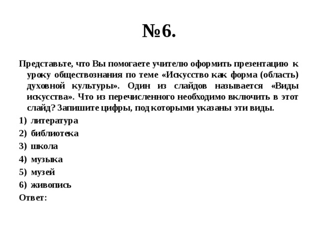 № 6. Представьте, что Вы помогаете учителю оформить презентацию к уроку обществознания по теме «Искусство как форма (область) духовной культуры». Один из слайдов называется «Виды искусства». Что из перечисленного необходимо включить в этот слайд? Запишите цифры, под которыми указаны эти виды. литература библиотека школа музыка музей живопись Ответ: 