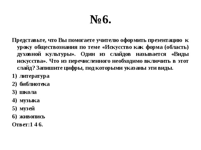 № 6. Представьте, что Вы помогаете учителю оформить презентацию к уроку обществознания по теме «Искусство как форма (область) духовной культуры». Один из слайдов называется «Виды искусства». Что из перечисленного необходимо включить в этот слайд? Запишите цифры, под которыми указаны эти виды. литература библиотека школа музыка музей живопись Ответ:1 4 6. 