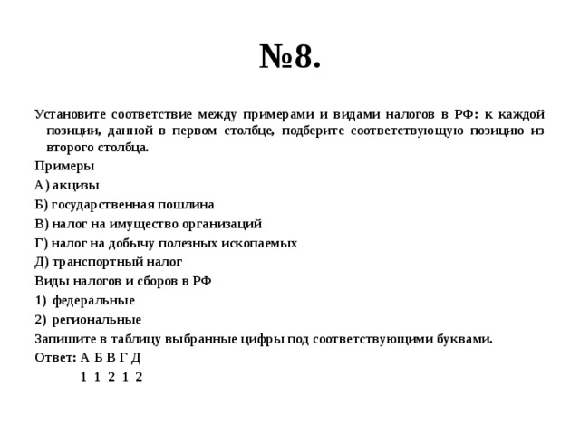 № 8. Установите соответствие между примерами и видами налогов в РФ: к каждой позиции, данной в первом столбце, подберите соответствующую позицию из второго столбца. Примеры А) акцизы Б) государственная пошлина В) налог на имущество организаций Г) налог на добычу полезных ископаемых Д) транспортный налог Виды налогов и сборов в РФ федеральные региональные Запишите в таблицу выбранные цифры под соответствующими буквами. Ответ: А Б В Г Д  1 1 2 1 2 