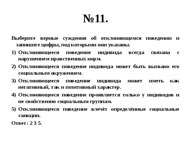 № 11. Выберите верные суждения об отклоняющемся поведении и запишите цифры, под которыми они указаны. Отклоняющееся поведение индивида всегда связана с нарушением нравственных норм. Отклоняющееся поведение индивида может быть вызвано его социальным окружением. Отклоняющееся поведение индивида может иметь как негативный, так и позитивный характер. Отклоняющееся поведение проявляется только у индивидов и не свойственно социальным группам. Отклоняющееся поведение влечёт определённые социальные санкции. Ответ: 2 3 5. 